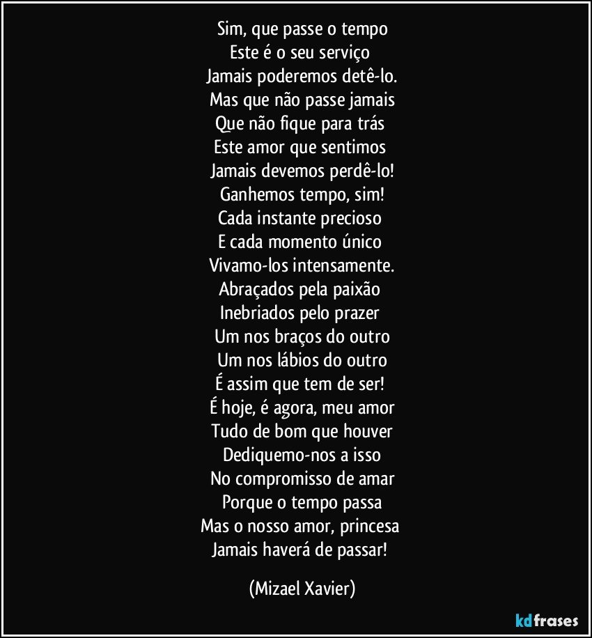 Sim, que passe o tempo
Este é o seu serviço 
Jamais poderemos detê-lo.
Mas que não passe jamais
Que não fique para trás 
Este amor que sentimos 
Jamais devemos perdê-lo!
Ganhemos tempo, sim!
Cada instante precioso 
E cada momento único 
Vivamo-los intensamente.
Abraçados pela paixão 
Inebriados pelo prazer 
Um nos braços do outro
Um nos lábios do outro
É assim que tem de ser! 
É hoje, é agora, meu amor
Tudo de bom que houver
Dediquemo-nos a isso
No compromisso de amar
Porque o tempo passa
Mas o nosso amor, princesa 
Jamais haverá de passar! (Mizael Xavier)