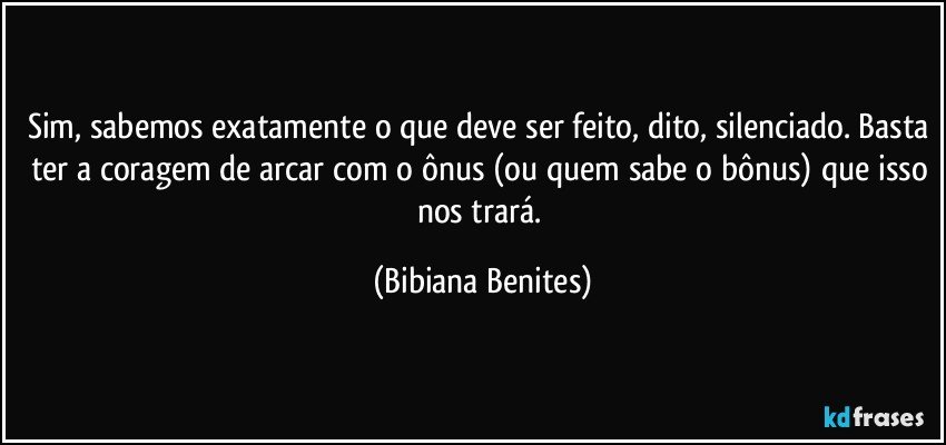 Sim, sabemos exatamente o que deve ser feito, dito, silenciado. Basta ter a coragem de arcar com o ônus (ou quem sabe o bônus) que isso nos trará. (Bibiana Benites)