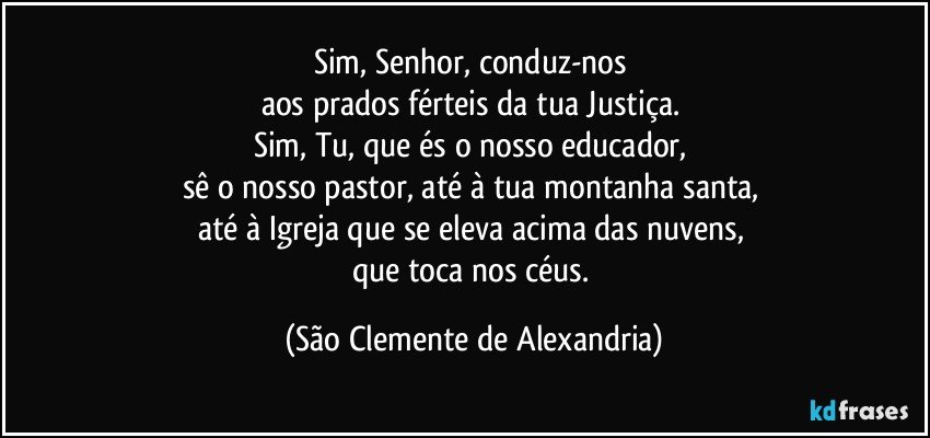 Sim, Senhor, conduz-nos 
aos prados férteis da tua Justiça. 
Sim, Tu, que és o nosso educador, 
sê o nosso pastor, até à tua montanha santa, 
até à Igreja que se eleva acima das nuvens, 
que toca nos céus. (São Clemente de Alexandria)