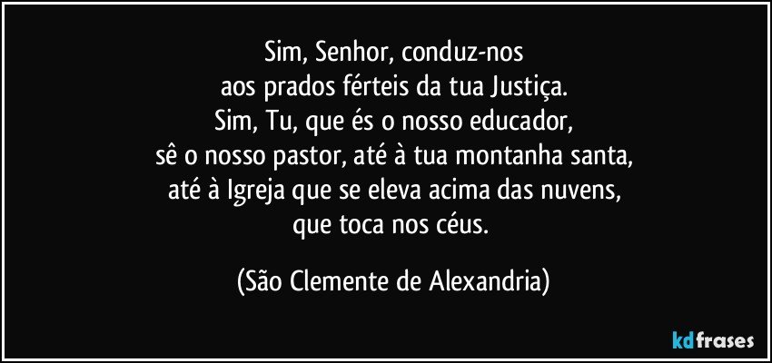 Sim, Senhor, conduz-nos
aos prados férteis da tua Justiça.
Sim, Tu, que és o nosso educador,
sê o nosso pastor, até à tua montanha santa,
até à Igreja que se eleva acima das nuvens,
que toca nos céus. (São Clemente de Alexandria)