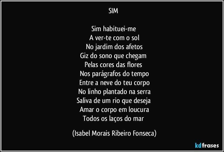 SIM 

Sim habituei-me 
A ver-te com o sol
No jardim dos afetos
Giz do sono que chegam 
Pelas cores das flores 
Nos parágrafos do tempo
Entre a neve do teu corpo
No linho plantado na serra
Saliva de um rio que deseja 
Amar o corpo em loucura
Todos os laços do mar (Isabel Morais Ribeiro Fonseca)
