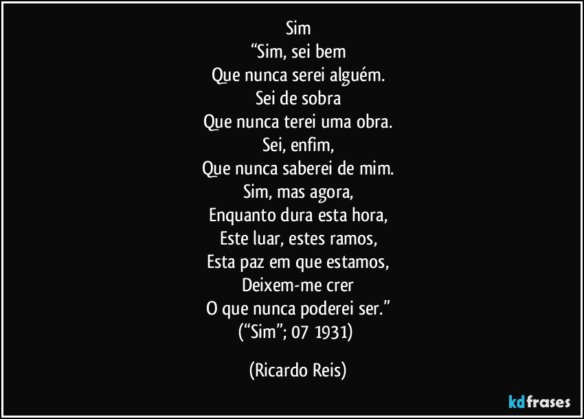 Sim
“Sim, sei bem
Que nunca serei alguém.
Sei de sobra
Que nunca terei uma obra.
Sei, enfim,
Que nunca saberei de mim.
Sim, mas agora,
Enquanto dura esta hora,
Este luar, estes ramos,
Esta paz em que estamos,
Deixem-me crer
O que nunca poderei ser.”
(“Sim”; 07/1931) (Ricardo Reis)