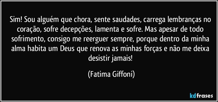 Sim! Sou alguém que chora, sente saudades, carrega lembranças no coração, sofre decepções, lamenta e sofre. Mas apesar de todo sofrimento, consigo me reerguer sempre, porque dentro da minha alma habita um Deus que renova as minhas forças e não me deixa desistir jamais! (Fatima Giffoni)