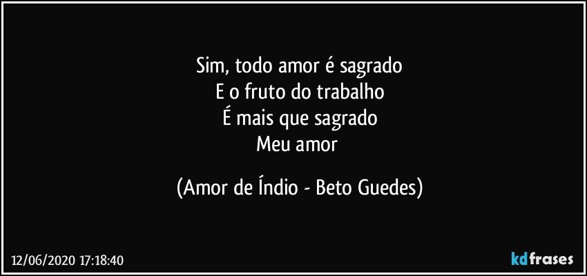 Sim, todo amor é sagrado
E o fruto do trabalho
É mais que sagrado
Meu amor (Amor de Índio - Beto Guedes)