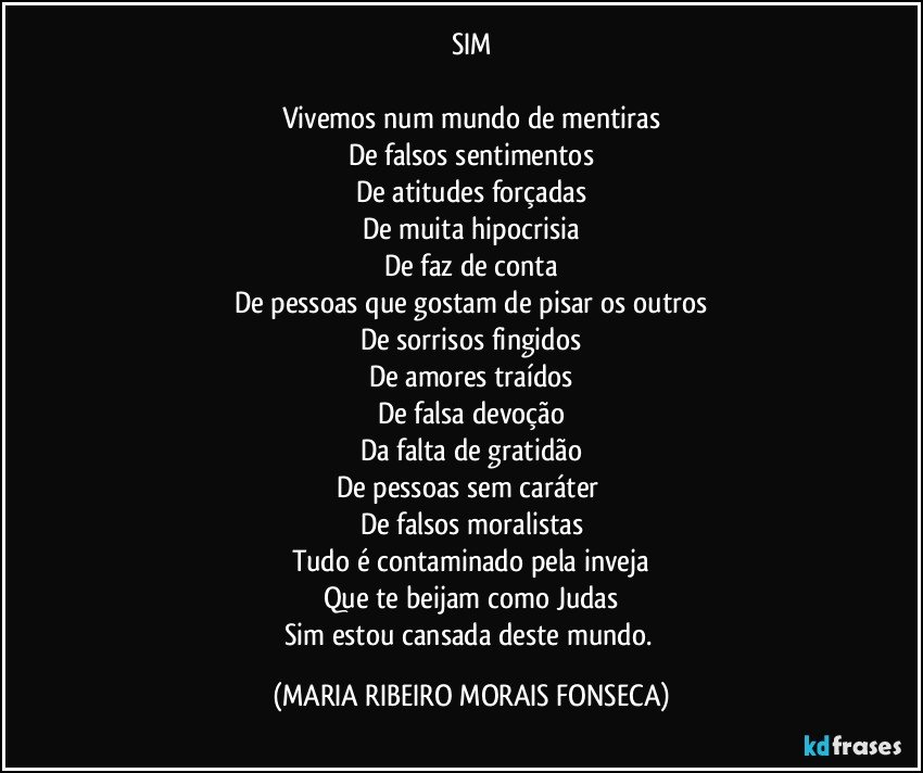 SIM

Vivemos num mundo de mentiras
De falsos sentimentos
De atitudes forçadas
De muita hipocrisia
De faz de conta
De pessoas que gostam de pisar os outros
De sorrisos fingidos
De amores traídos
De falsa devoção
Da falta de gratidão
De pessoas sem caráter 
De falsos moralistas
Tudo é contaminado pela inveja
Que te beijam como Judas
Sim estou cansada deste mundo. (MARIA RIBEIRO MORAIS FONSECA)