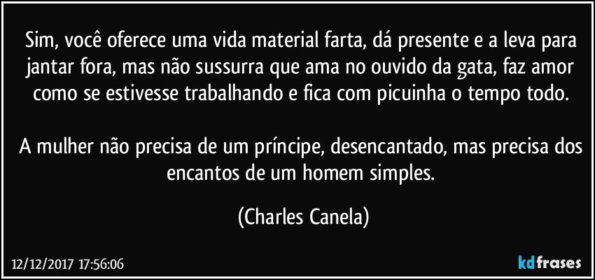 Sim, você oferece uma vida material farta, dá presente e a leva para jantar fora, mas não sussurra que ama no ouvido da gata, faz amor como se estivesse trabalhando e fica com picuinha o tempo todo. 

A mulher não precisa de um príncipe, desencantado, mas precisa dos encantos de um homem simples. (Charles Canela)