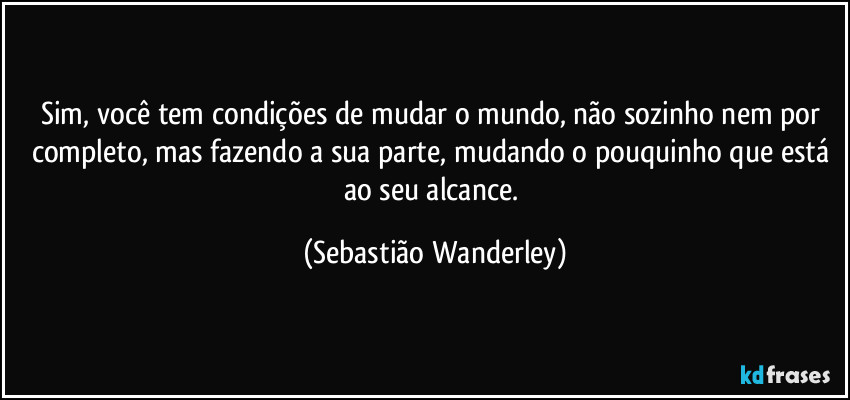 Sim, você tem condições de mudar o mundo, não sozinho nem por completo, mas fazendo a sua parte, mudando o pouquinho que está ao seu alcance. (Sebastião Wanderley)
