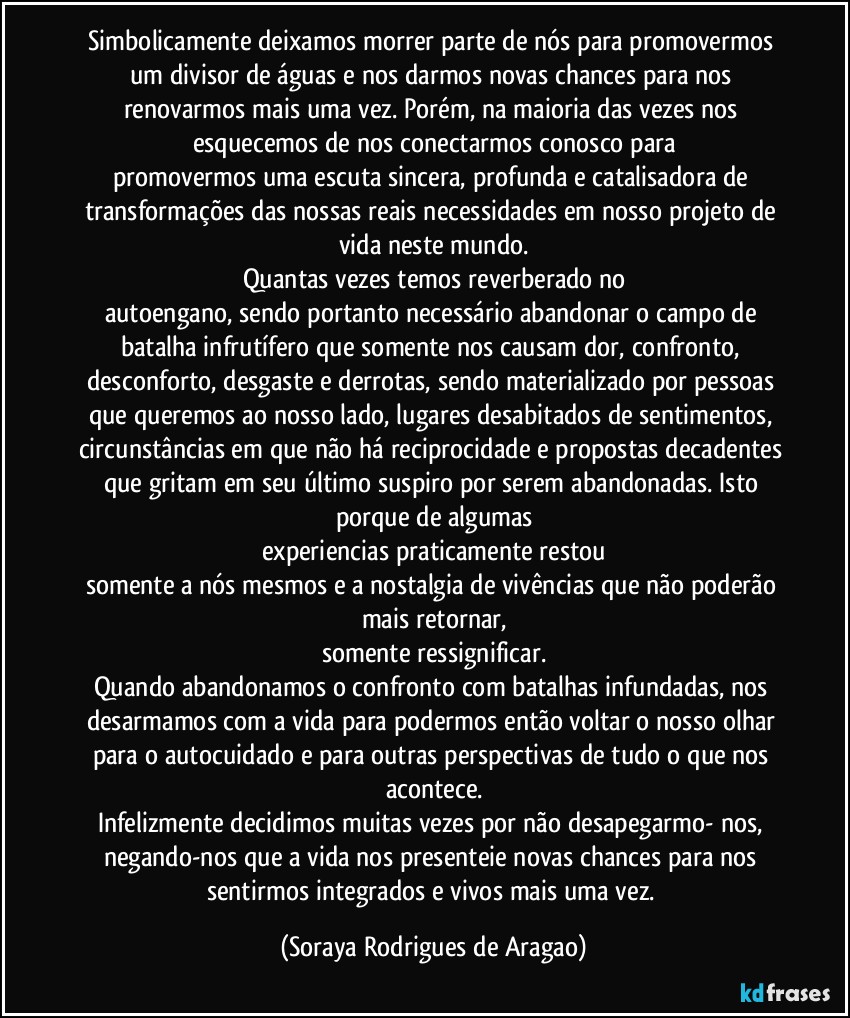 Simbolicamente deixamos morrer parte de nós para promovermos um divisor de águas e nos darmos novas chances para nos renovarmos mais uma vez. Porém, na maioria das vezes nos esquecemos de nos conectarmos conosco para
promovermos uma escuta sincera, profunda e catalisadora de transformações das nossas reais necessidades em nosso projeto de vida neste mundo.
Quantas vezes temos reverberado no
autoengano, sendo portanto necessário abandonar o campo de batalha infrutífero que somente nos causam dor, confronto, desconforto, desgaste e derrotas, sendo materializado por pessoas que queremos ao nosso lado, lugares desabitados de sentimentos, circunstâncias em que não há reciprocidade e propostas decadentes que gritam em seu último suspiro por serem abandonadas. Isto porque de algumas
experiencias praticamente restou
somente a nós mesmos e a nostalgia de vivências que não poderão mais retornar,
somente ressignificar.
Quando abandonamos o confronto com batalhas infundadas, nos desarmamos com a vida para podermos então voltar o nosso olhar para o autocuidado e para outras perspectivas de tudo o que nos acontece.
Infelizmente decidimos muitas vezes por não desapegarmo- nos, negando-nos que a vida nos presenteie novas chances para nos sentirmos integrados e vivos mais uma vez. (Soraya Rodrigues de Aragao)