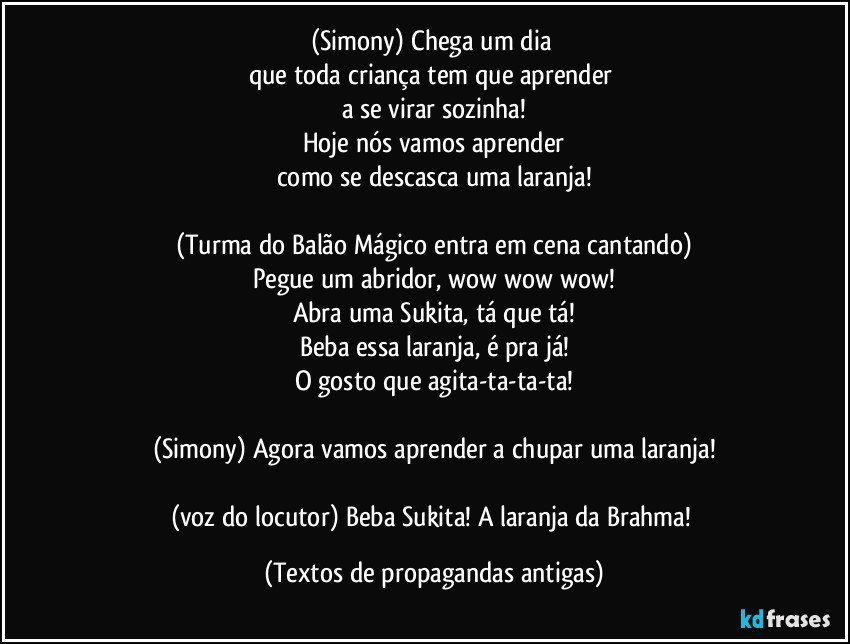 (Simony) Chega um dia 
que toda criança tem que aprender 
a se virar sozinha!
Hoje nós vamos aprender
como se descasca uma laranja!

(Turma do Balão Mágico entra em cena cantando)
Pegue um abridor, wow wow wow!
Abra uma Sukita, tá que tá!
Beba essa laranja, é pra já!
O gosto que agita-ta-ta-ta!

(Simony) Agora vamos aprender a chupar uma laranja!

(voz do locutor) Beba Sukita! A laranja da Brahma! (Textos de propagandas antigas)