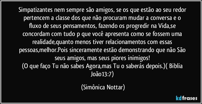 Simpatizantes nem sempre são amigos, se os que estão ao seu redor pertencem a classe dos que não procuram mudar a conversa e o fluxo de seus pensamentos, fazendo os progredir na Vida,se concordam com tudo p que você apresenta como se fossem uma realidade,quanto menos tiver relacionamentos com essas pessoas,melhor.Pois sinceramente estão demonstrando que não São seus amigos, mas seus piores inimigos! 
(O que faço Tu não sabes Agora,mas Tu o saberás depois.)( Biblia João13:7) (Simônica Nottar)