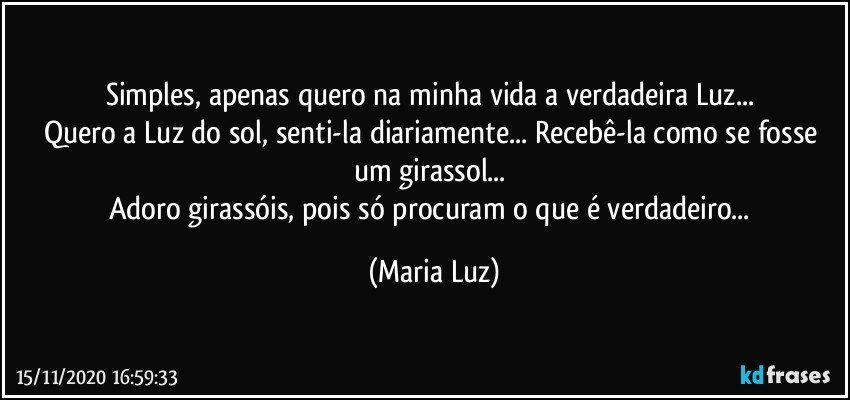 Simples, apenas quero na minha vida a verdadeira Luz... 
Quero a Luz do sol, senti-la diariamente... Recebê-la como se fosse um girassol... 
Adoro girassóis, pois só procuram o que é verdadeiro... (Maria Luz)