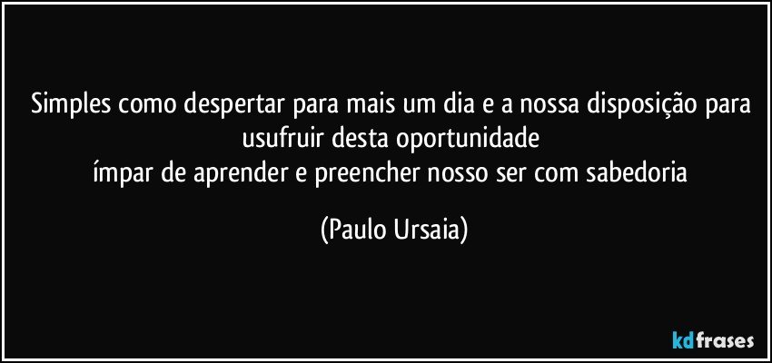 Simples como despertar para mais um dia e a nossa disposição para usufruir desta oportunidade 
ímpar de aprender e preencher nosso ser com sabedoria (Paulo Ursaia)