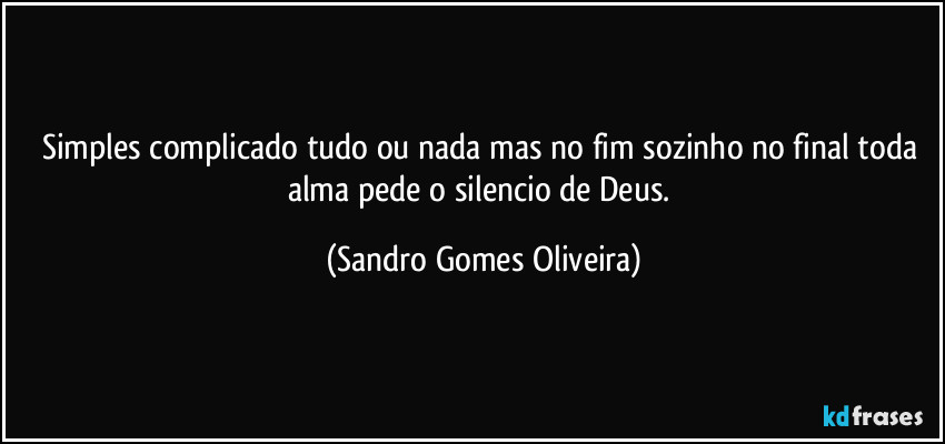 Simples complicado tudo ou nada mas no fim sozinho no final toda alma pede o silencio de Deus. (Sandro Gomes Oliveira)