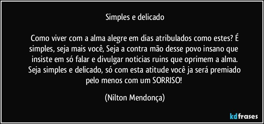 Simples e delicado

 Como viver com a alma alegre em dias atribulados como estes? É simples, seja mais você, Seja a contra mão desse povo insano que insiste em só falar e divulgar noticias ruins que oprimem a alma.
 Seja simples e delicado, só com esta atitude você ja será premiado pelo menos com um SORRISO! (Nilton Mendonça)