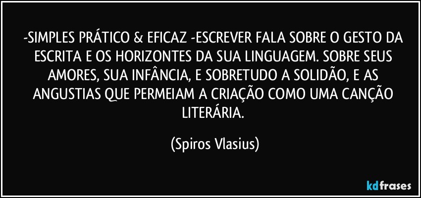 -SIMPLES PRÁTICO & EFICAZ -ESCREVER FALA SOBRE O GESTO DA ESCRITA E OS HORIZONTES DA SUA LINGUAGEM. SOBRE SEUS AMORES, SUA INFÂNCIA, E SOBRETUDO A SOLIDÃO, E AS ANGUSTIAS QUE PERMEIAM A CRIAÇÃO COMO UMA CANÇÃO LITERÁRIA. (Spiros Vlasius)