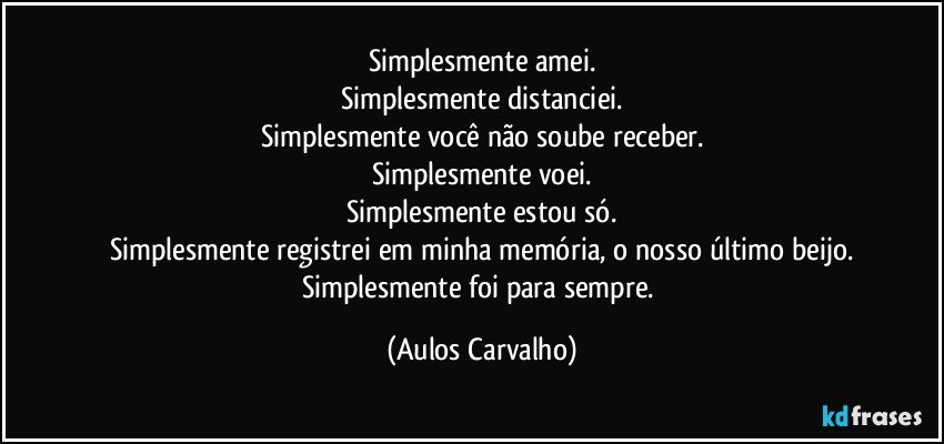 Simplesmente amei.
Simplesmente distanciei.
Simplesmente você não soube receber.
Simplesmente voei.
Simplesmente estou só.
Simplesmente registrei em minha memória, o nosso último beijo.
Simplesmente foi para sempre. (Aulos Carvalho)