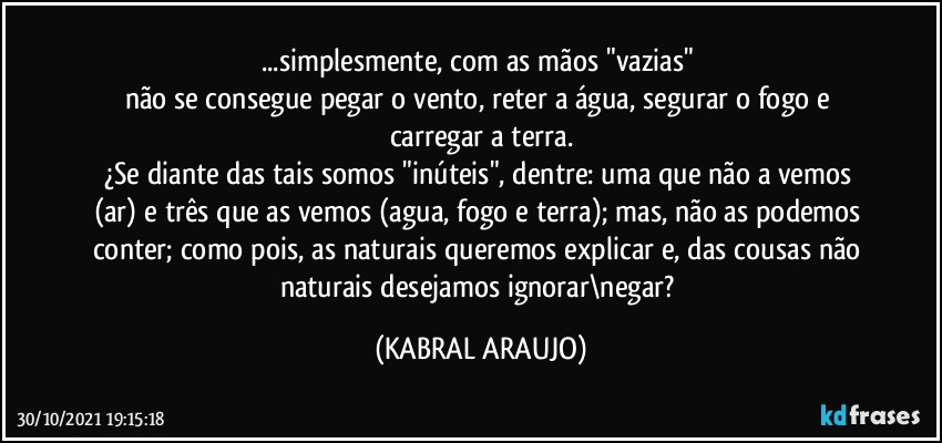 ...simplesmente, com as mãos  "vazias" 
não se consegue pegar o vento, reter a água, segurar o fogo e carregar a terra.
¿Se diante das tais somos "inúteis", dentre: uma que não a vemos (ar) e três que as vemos (agua, fogo e terra); mas, não as podemos conter; como pois, as naturais queremos explicar e, das cousas não naturais desejamos ignorar\negar? (KABRAL ARAUJO)