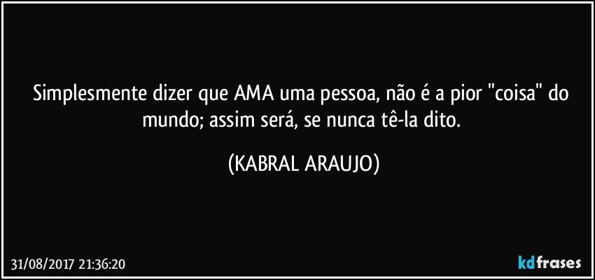 Simplesmente dizer que AMA uma pessoa, não é a pior "coisa" do mundo; assim será, se nunca tê-la dito. (KABRAL ARAUJO)