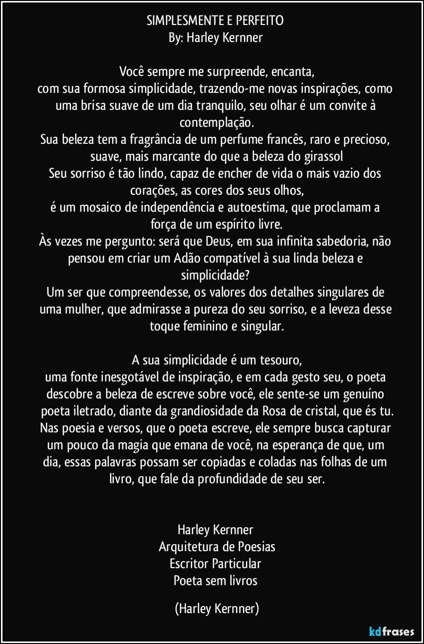 SIMPLESMENTE E PERFEITO 
By: Harley Kernner 

Você sempre me surpreende, encanta,
com sua formosa simplicidade, trazendo-me novas inspirações, como uma brisa suave de um dia tranquilo, seu olhar é um convite à contemplação.
Sua beleza tem a fragrância de um perfume francês, raro e precioso, suave, mais marcante do que a beleza do girassol
Seu sorriso é tão lindo, capaz de encher de vida o mais vazio dos corações, as cores dos seus olhos,
é um mosaico de independência e autoestima, que proclamam a força de um espírito livre.
Às vezes me pergunto: será que Deus, em sua infinita sabedoria, não pensou em criar um Adão compatível à sua linda beleza e simplicidade? 
Um ser que compreendesse, os valores dos detalhes singulares de uma mulher, que admirasse a pureza do seu sorriso, e a leveza desse toque feminino e singular.

A sua simplicidade é um tesouro,
uma fonte inesgotável de inspiração, e em cada gesto seu, o poeta descobre a beleza de escreve sobre você, ele sente-se um genuíno poeta iletrado, diante da grandiosidade da Rosa de cristal, que és tu.
Nas poesia e versos, que o poeta escreve, ele sempre busca capturar um pouco da magia que emana de você, na esperança de que, um dia, essas palavras possam ser copiadas e coladas nas folhas de um livro, que fale da profundidade de seu ser.


Harley Kernner 
Arquitetura de Poesias
Escritor Particular 
Poeta sem livros (Harley Kernner)