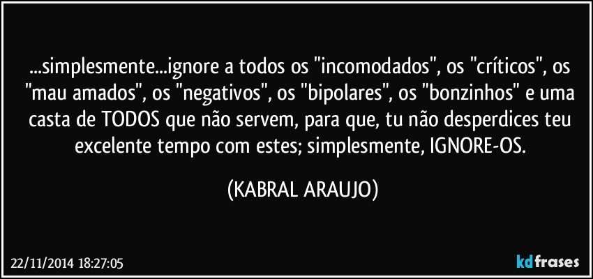 ...simplesmente...ignore a todos os "incomodados", os "críticos", os "mau amados", os "negativos", os "bipolares", os "bonzinhos" e uma casta de TODOS que não servem, para que, tu não desperdices teu excelente tempo com estes; simplesmente, IGNORE-OS. (KABRAL ARAUJO)