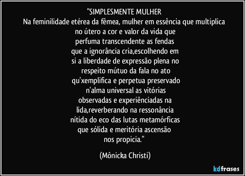 "SIMPLESMENTE MULHER 
Na feminilidade etérea da fêmea, mulher em essência que multiplica 
no útero a cor e valor da vida que
 perfuma transcendente as fendas 
que a ignorância cria,escolhendo em
si a liberdade de expressão plena no
 respeito mútuo da fala no ato
 qu'xemplifica e perpetua preservado
 n'alma universal as vitórias
observadas e experiênciadas na
lida,reverberando na ressonância
nítida do eco das lutas metamórficas
que sólida e meritória ascensão 
nos propicia." (Mônicka Christi)