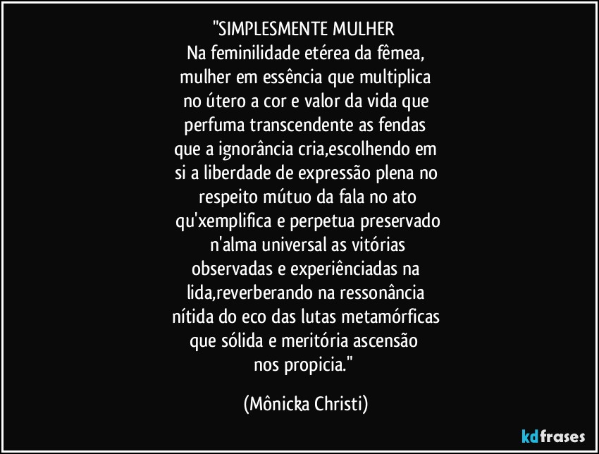 "SIMPLESMENTE MULHER 
Na feminilidade etérea da fêmea,
 mulher em essência que multiplica 
no útero a cor e valor da vida que
 perfuma transcendente as fendas 
que a ignorância cria,escolhendo em
si a liberdade de expressão plena no
 respeito mútuo da fala no ato
 qu'xemplifica e perpetua preservado
 n'alma universal as vitórias
observadas e experiênciadas na
lida,reverberando na ressonância
nítida do eco das lutas metamórficas
que sólida e meritória ascensão 
nos propicia." (Mônicka Christi)