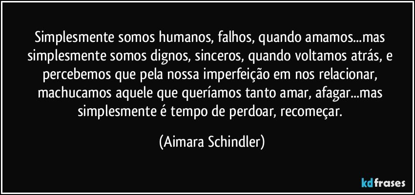 Simplesmente somos humanos, falhos, quando amamos...mas simplesmente somos dignos, sinceros, quando voltamos atrás, e percebemos que pela nossa imperfeição em nos relacionar, machucamos aquele que queríamos tanto amar, afagar...mas simplesmente é tempo de perdoar, recomeçar. (Aimara Schindler)