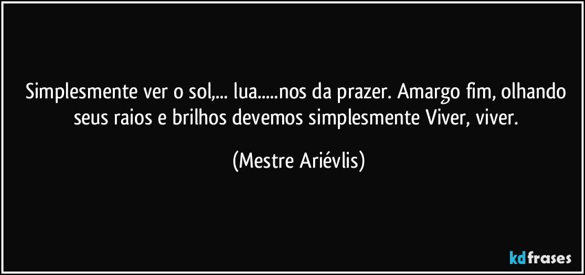 Simplesmente ver o sol,... lua...nos da prazer. Amargo fim, olhando seus raios e brilhos devemos simplesmente Viver, viver. (Mestre Ariévlis)