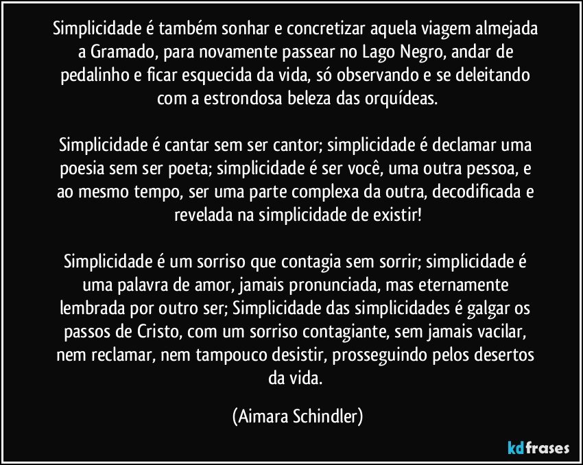 Simplicidade é também sonhar e concretizar aquela viagem almejada a Gramado, para novamente passear no Lago Negro, andar de pedalinho e ficar esquecida da vida,  só observando e se deleitando com a estrondosa beleza das orquídeas.

Simplicidade é cantar sem ser cantor; simplicidade é declamar uma poesia sem ser poeta; simplicidade é ser você, uma outra pessoa, e ao mesmo tempo, ser uma parte complexa da outra, decodificada e revelada na simplicidade de existir!

Simplicidade é um sorriso que contagia sem sorrir; simplicidade é uma palavra de amor, jamais pronunciada, mas eternamente lembrada por outro ser; Simplicidade das simplicidades é galgar os passos de Cristo, com um sorriso contagiante, sem jamais vacilar, nem reclamar, nem tampouco desistir, prosseguindo pelos desertos da vida. (Aimara Schindler)