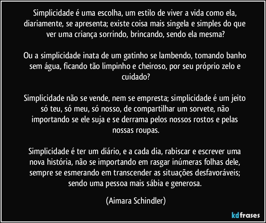 Simplicidade é uma escolha,  um estilo de viver a vida como ela, diariamente, se apresenta; existe coisa mais singela e simples do que ver uma criança sorrindo, brincando, sendo ela mesma?

Ou a simplicidade inata de um gatinho se lambendo, tomando banho sem água, ficando tão limpinho e cheiroso, por seu próprio zelo e cuidado?

Simplicidade não se vende, nem se empresta; simplicidade é um jeito só teu, só meu, só nosso, de compartilhar um sorvete, não importando se ele suja e se derrama pelos nossos rostos e pelas nossas roupas.

Simplicidade é ter um diário, e a cada dia, rabiscar e escrever uma nova história,  não se importando em rasgar inúmeras folhas dele, sempre se esmerando em transcender as situações desfavoráveis; sendo uma pessoa mais sábia e generosa. (Aimara Schindler)