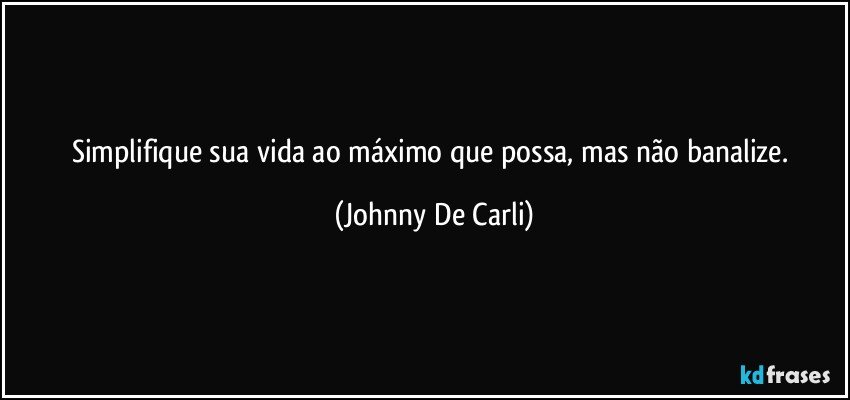 Simplifique sua vida ao máximo que possa, mas não banalize. (Johnny De Carli)