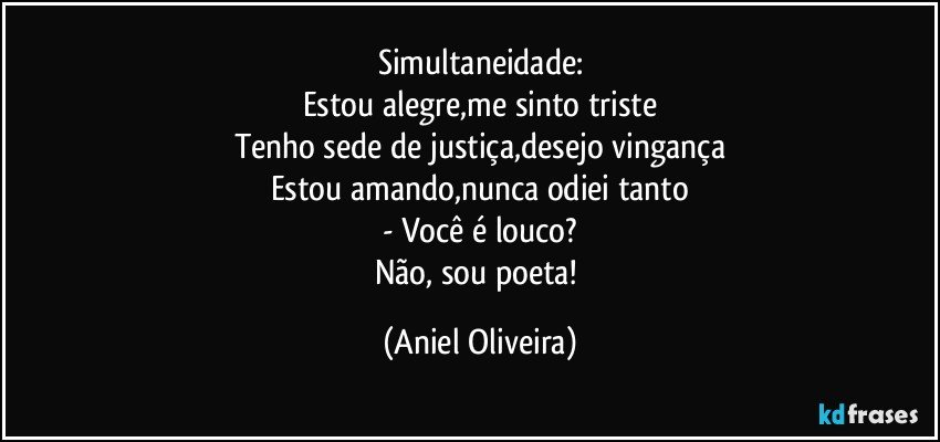 Simultaneidade:
Estou alegre,me sinto triste
Tenho sede de justiça,desejo vingança
Estou amando,nunca odiei tanto
- Você é louco?
Não, sou poeta! (Aniel Oliveira)