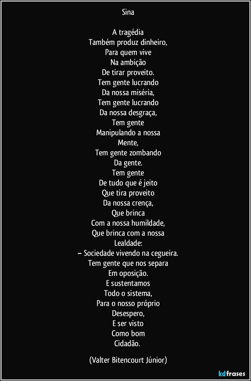 Sina

A tragédia
Também produz dinheiro,
Para quem vive
Na ambição
De tirar proveito.
Tem gente lucrando
Da nossa miséria,
Tem gente lucrando
Da nossa desgraça,
Tem gente
Manipulando a nossa
Mente,
Tem gente zombando
Da gente.
Tem gente
De tudo que é jeito
Que tira proveito
Da nossa crença,
Que brinca
Com a nossa humildade,
Que brinca com a nossa
Lealdade:
– Sociedade vivendo na cegueira.
Tem gente que nos separa
Em oposição.
E sustentamos
Todo o sistema,
Para o nosso próprio
Desespero,
E ser visto
Como bom
Cidadão. (Valter Bitencourt Júnior)