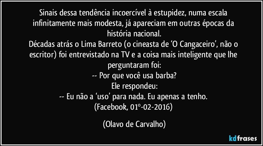 Sinais dessa tendência incoercível à estupidez, numa escala infinitamente mais modesta, já apareciam em outras épocas da história nacional.
Décadas atrás o Lima Barreto (o cineasta de ‘O Cangaceiro’, não o escritor) foi entrevistado na TV e a coisa mais inteligente que lhe perguntaram foi:
-- Por que você usa barba?
Ele respondeu:
-- Eu não a ‘uso’ para nada. Eu apenas a tenho. 
(Facebook, 01º-02-2016) (Olavo de Carvalho)