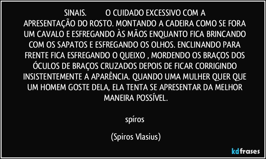 SINAIS.                                 O CUIDADO EXCESSIVO COM A APRESENTAÇÃO DO ROSTO. MONTANDO A CADEIRA COMO SE FORA UM CAVALO E ESFREGANDO ÀS MÃOS ENQUANTO FICA BRINCANDO COM OS SAPATOS E ESFREGANDO OS OLHOS. ENCLINANDO PARA FRENTE FICA ESFREGANDO O QUEIXO , MORDENDO OS BRAÇOS DOS ÓCULOS DE BRAÇOS CRUZADOS DEPOIS DE FICAR CORRIGINDO INSISTENTEMENTE A APARÊNCIA. QUANDO UMA MULHER QUER QUE UM HOMEM GOSTE DELA, ELA TENTA SE APRESENTAR DA MELHOR MANEIRA POSSÍVEL.

spíros (Spiros Vlasius)