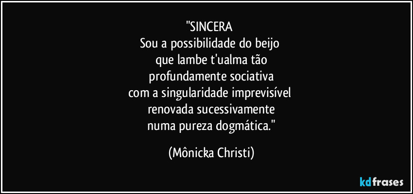 "SINCERA 
Sou a possibilidade do beijo 
que  lambe t'ualma tão
 profundamente sociativa 
com a singularidade imprevisível 
renovada sucessivamente
 numa pureza dogmática." (Mônicka Christi)