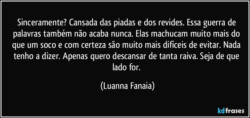 Sinceramente? Cansada das piadas e dos revides. Essa guerra de palavras também não acaba nunca. Elas machucam muito mais do que um soco e com certeza são muito mais difíceis de evitar. Nada tenho a dizer. Apenas quero descansar de tanta raiva. Seja de que lado for. (Luanna Fanaia)
