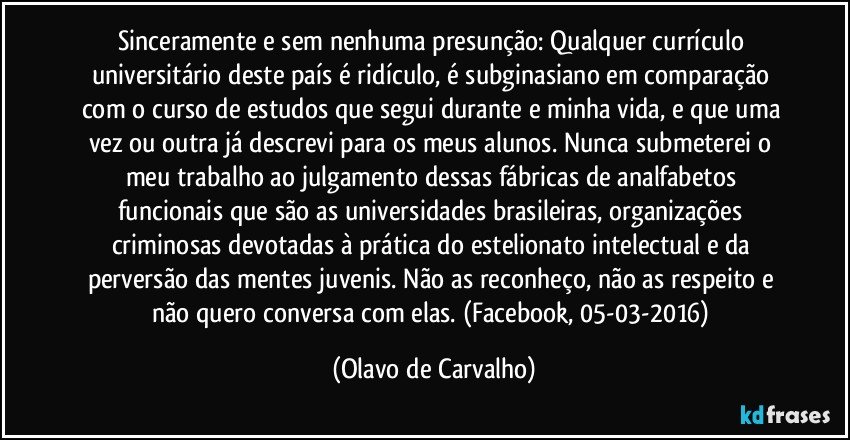 Sinceramente e sem nenhuma presunção: Qualquer currículo universitário deste país é ridículo, é subginasiano em comparação com o curso de estudos que segui durante e minha vida, e que uma vez ou outra já descrevi para os meus alunos. Nunca submeterei o meu trabalho ao julgamento dessas fábricas de analfabetos funcionais que são as universidades brasileiras, organizações criminosas devotadas à prática do estelionato intelectual e da perversão das mentes juvenis. Não as reconheço, não as respeito e não quero conversa com elas. (Facebook, 05-03-2016) (Olavo de Carvalho)