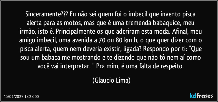 Sinceramente??? Eu não sei quem foi o imbecil que invento pisca alerta para as motos, mas que é uma tremenda babaquice, meu irmão, isto é. Principalmente os que aderiram esta moda. Afinal, meu amigo imbecil, uma avenida a 70 ou 80 km/h, o que quer dizer com o pisca alerta, quem nem deveria existir, ligada? Respondo por ti: "Que sou um babaca me mostrando e te dizendo que não tô nem aí como você vai interpretar. " Pra mim, é uma falta de respeito. (Glaucio Lima)