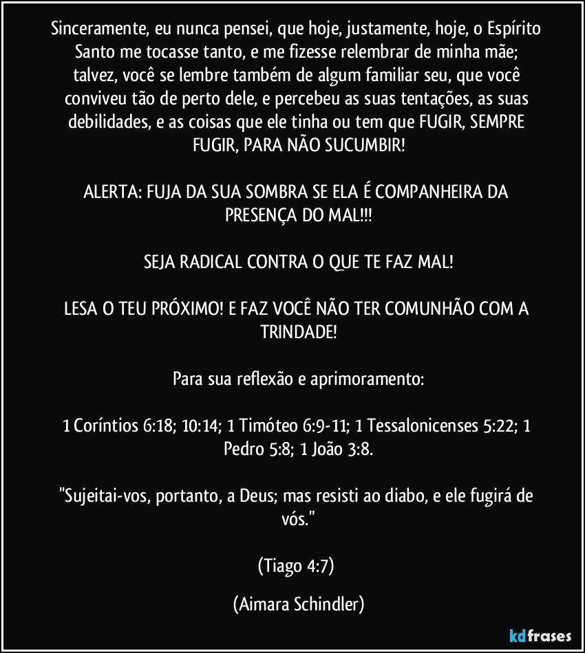 Sinceramente, eu nunca pensei, que hoje, justamente, hoje, o Espírito Santo me tocasse tanto, e me fizesse relembrar de minha mãe; talvez, você se lembre também de algum familiar seu, que você conviveu tão de perto dele, e percebeu as suas tentações, as suas debilidades, e as coisas que ele tinha ou tem que FUGIR, SEMPRE FUGIR, PARA NÃO SUCUMBIR!

ALERTA: FUJA DA SUA SOMBRA SE ELA É COMPANHEIRA DA PRESENÇA DO MAL!!!

SEJA RADICAL CONTRA O QUE TE FAZ MAL!

LESA O TEU PRÓXIMO! E FAZ VOCÊ NÃO TER COMUNHÃO COM A TRINDADE!

Para sua reflexão e aprimoramento:

1 Coríntios 6:18; 10:14; 1 Timóteo 6:9-11; 1 Tessalonicenses 5:22; 1 Pedro 5:8; 1 João 3:8.

''Sujeitai-vos, portanto, a Deus; mas resisti ao diabo, e ele fugirá de vós."

(Tiago 4:7) (Aimara Schindler)