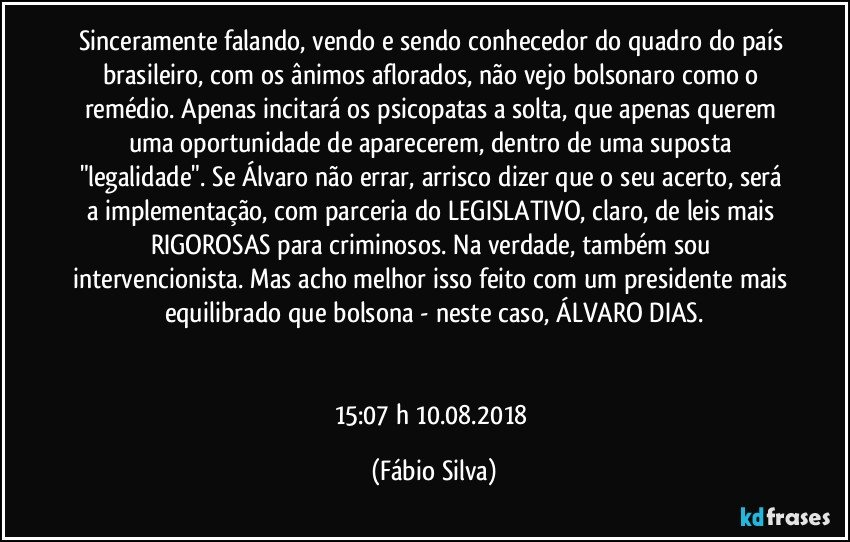 Sinceramente falando, vendo e sendo conhecedor do quadro do país brasileiro, com os ânimos aflorados, não vejo bolsonaro como o remédio. Apenas incitará os psicopatas a solta, que apenas querem uma oportunidade de aparecerem, dentro de uma suposta "legalidade". Se Álvaro não errar, arrisco dizer que o seu acerto, será a implementação, com parceria do LEGISLATIVO, claro, de leis mais RIGOROSAS para criminosos. Na verdade, também sou intervencionista. Mas acho melhor isso feito com um presidente mais equilibrado que bolsona - neste caso, ÁLVARO DIAS.


15:07 h  10.08.2018 (Fábio Silva)