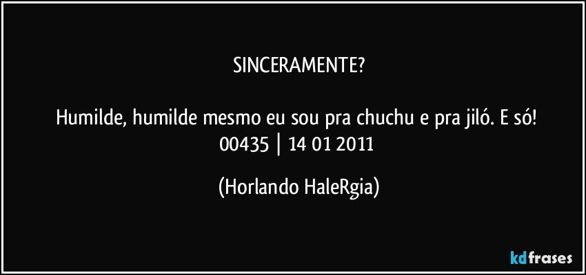 SINCERAMENTE?

Humilde, humilde mesmo eu sou pra chuchu e pra jiló. E só! 
00435 | 14/01/2011 (Horlando HaleRgia)