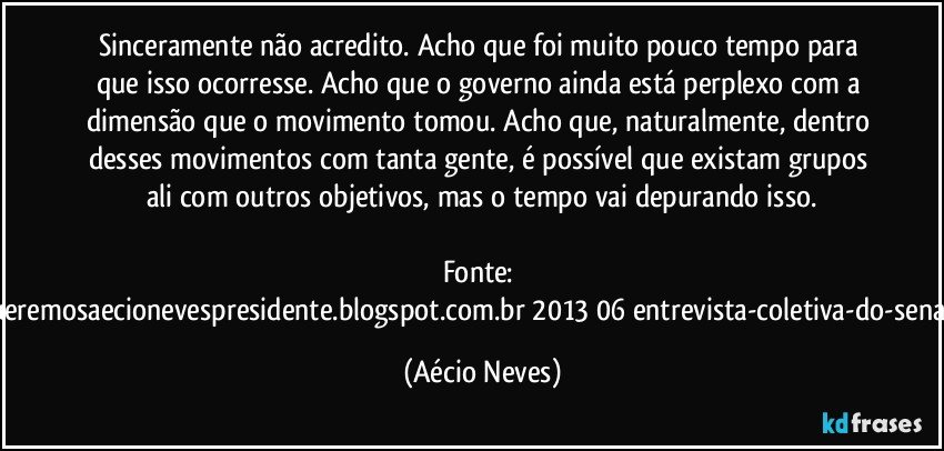 Sinceramente não acredito. Acho que foi muito pouco tempo para que isso ocorresse. Acho que o governo ainda está perplexo com a dimensão que o movimento tomou. Acho que, naturalmente, dentro desses movimentos com tanta gente, é possível que existam grupos ali com outros objetivos, mas o tempo vai depurando isso.

Fonte: http://www.queremosaecionevespresidente.blogspot.com.br/2013/06/entrevista-coletiva-do-senador-aecio.html (Aécio Neves)