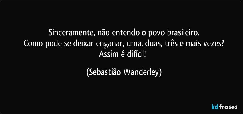 Sinceramente, não entendo o povo brasileiro.
Como pode se deixar enganar, uma, duas, três e mais vezes?
Assim é difícil! (Sebastião Wanderley)