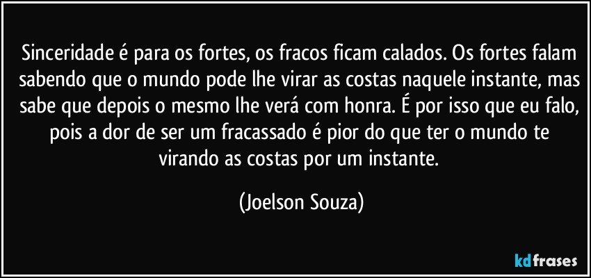 Sinceridade é para os fortes, os fracos ficam calados. Os fortes falam sabendo que o mundo pode lhe virar as costas naquele instante, mas sabe que depois o mesmo lhe verá com honra. É por isso que eu falo, pois a dor de ser um fracassado é pior do que ter o mundo te virando as costas por um instante. (Joelson Souza)