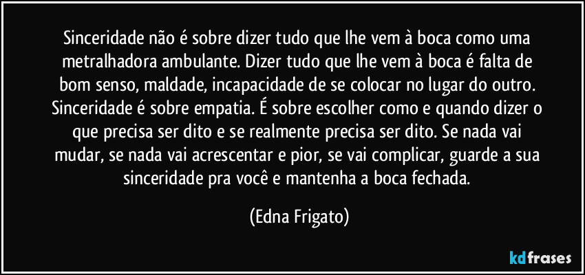 Sinceridade não é sobre dizer tudo que lhe vem à boca como uma metralhadora ambulante. Dizer tudo que lhe vem à boca é falta de bom senso, maldade, incapacidade de se colocar no lugar do outro. Sinceridade é sobre empatia. É sobre escolher como e quando dizer o que precisa ser dito e se realmente precisa ser dito. Se nada vai mudar, se nada vai acrescentar e pior, se vai complicar, guarde a sua sinceridade pra você e mantenha a boca fechada. (Edna Frigato)