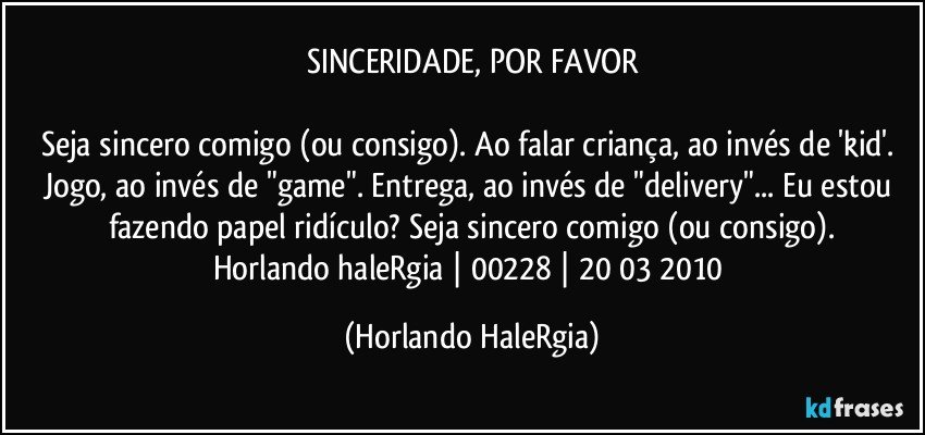 SINCERIDADE, POR FAVOR

Seja sincero comigo (ou consigo). Ao falar criança, ao invés de 'kid'. Jogo, ao invés de "game". Entrega, ao invés de "delivery"... Eu estou fazendo papel ridículo? Seja sincero comigo (ou consigo).
Horlando haleRgia | 00228 | 20/03/2010 (Horlando HaleRgia)