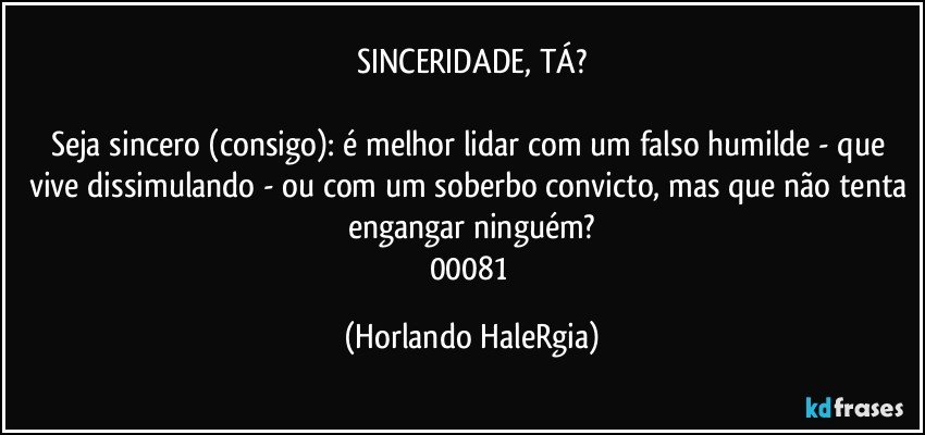 SINCERIDADE, TÁ?

Seja sincero (consigo): é melhor lidar com um falso humilde - que vive dissimulando - ou com um soberbo convicto, mas que não tenta engangar ninguém?
00081 (Horlando HaleRgia)