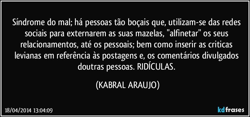 Síndrome do mal; há pessoas tão boçais que, utilizam-se das redes sociais para externarem as suas mazelas, "alfinetar" os seus relacionamentos, até os pessoais; bem como inserir as criticas levianas em referência às postagens e, os comentários divulgados doutras pessoas. RIDÍCULAS. (KABRAL ARAUJO)