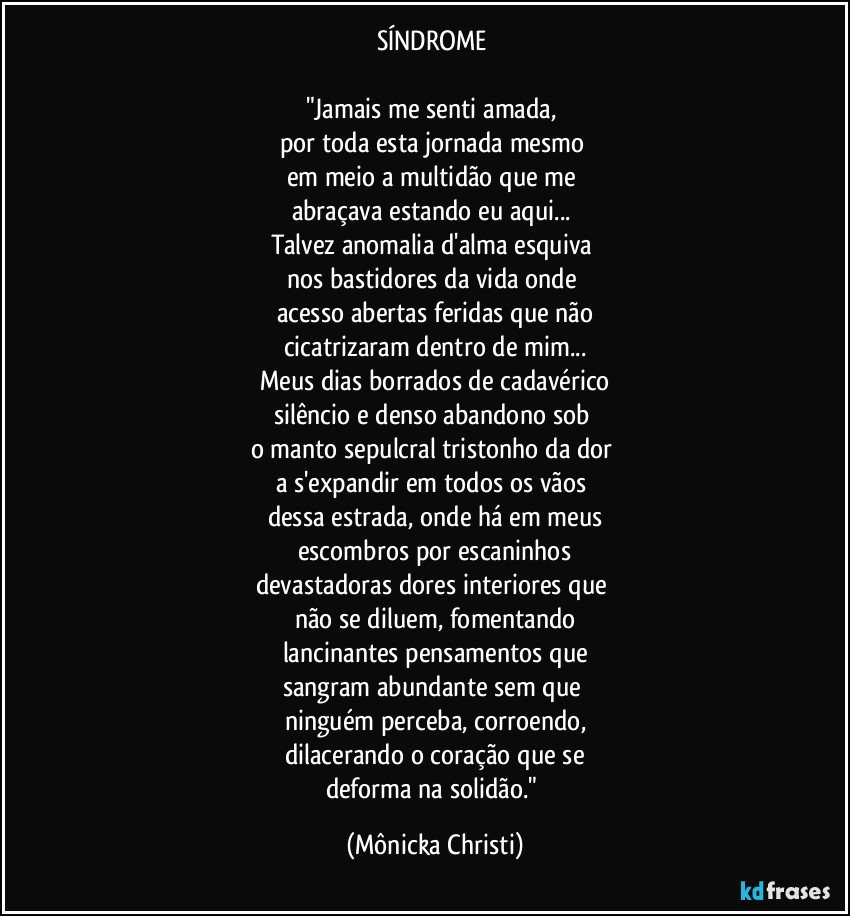 SÍNDROME 

"Jamais me senti  amada, 
por toda esta jornada mesmo 
em meio a multidão que me 
abraçava estando eu aqui... 
Talvez anomalia d'alma esquiva 
nos bastidores da vida onde 
acesso abertas feridas que não
cicatrizaram dentro de mim...
Meus dias borrados de cadavérico
silêncio e denso abandono sob 
o manto sepulcral tristonho da dor 
a s'expandir em todos os vãos 
dessa estrada, onde há em meus
escombros por escaninhos
devastadoras dores interiores que 
não se diluem, fomentando
lancinantes pensamentos que
sangram abundante sem que 
ninguém perceba, corroendo,
dilacerando o  coração que se
deforma na solidão." (Mônicka Christi)